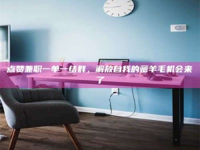 威海点赞兼职一单一结群，解放自我的薅羊毛机会来了