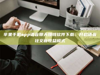 威海苹果手机app语音聊天赚钱软件下载：开启语音社交新收益模式